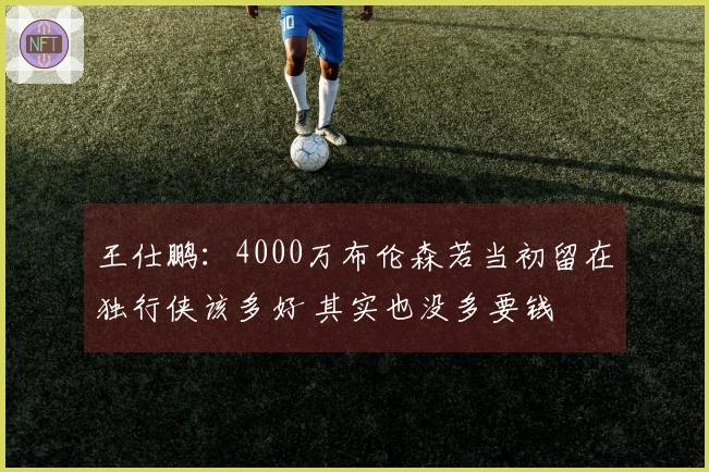 王仕鹏：4000万布伦森若当初留在独行侠该多好 其实也没多要钱