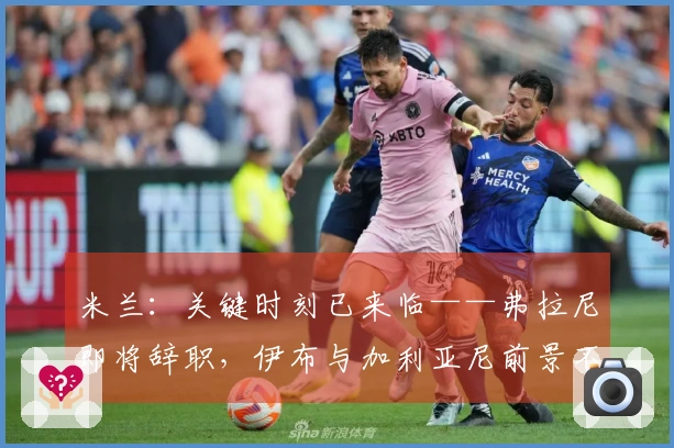 米兰：关键时刻已来临——弗拉尼即将辞职，伊布与加利亚尼前景不明……
